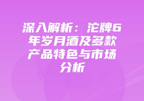 深入解析：沱牌6年岁月酒及多款产品特色与市场分析