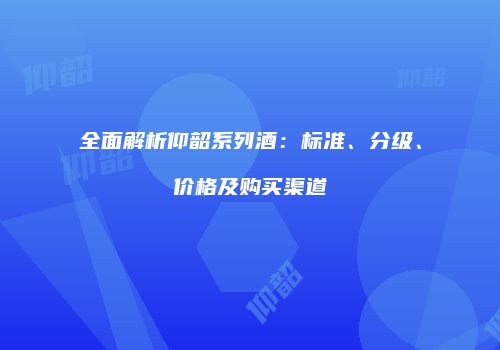 全面解析仰韶系列酒：标准、分级、价格及购买渠道