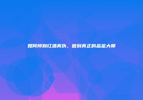 如何辨别红酒真伪，做到真正的品鉴大师
