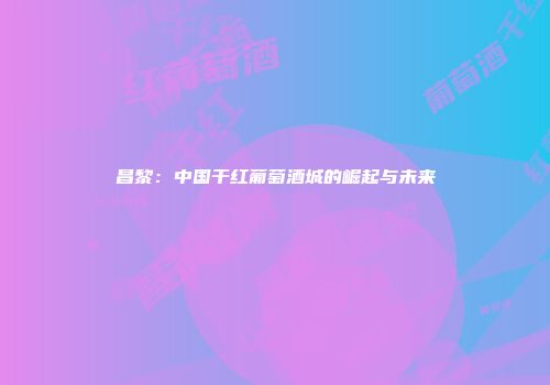 昌黎：中国干红葡萄酒城的崛起与未来