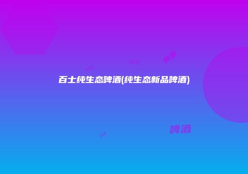 百士纯生态啤酒(纯生态新品啤酒)