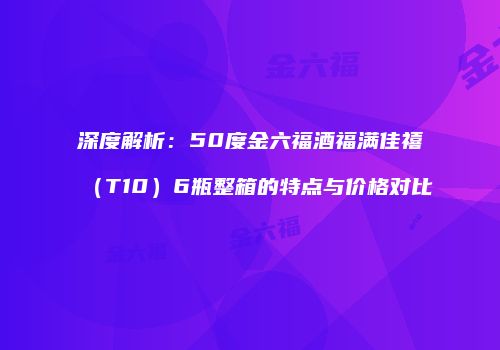 深度解析：50度金六福酒福满佳禧（T10）6瓶整箱的特点与价格对比
