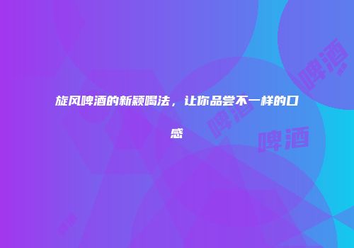 旋风啤酒的新颖喝法，让你品尝不一样的口感