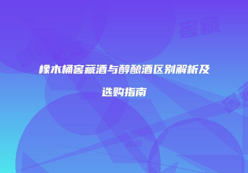 橡木桶窖藏酒与醇酿酒区别解析及选购指南