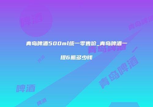青岛啤酒500ml统一零售价_青岛啤酒一提6瓶多少钱