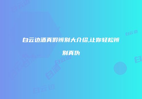 白云边酒真假辨别大介绍,让你轻松辨别真伪