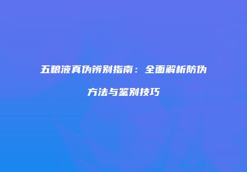 五粮液真伪辨别指南：全面解析防伪方法与鉴别技巧