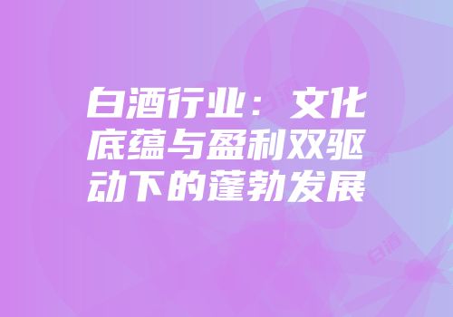 白酒行业：文化底蕴与盈利双驱动下的蓬勃发展