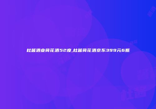 杜酱酒业荷花酒52度,杜酱荷花酒京东399元6瓶
