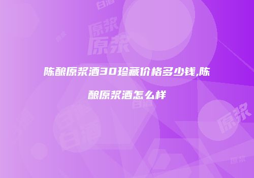 陈酿原浆酒30珍藏价格多少钱,陈酿原浆酒怎么样