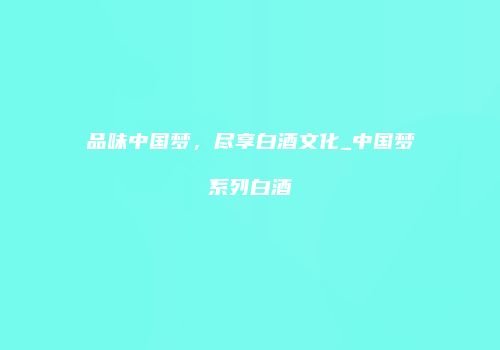 品味中国梦，尽享白酒文化_中国梦系列白酒