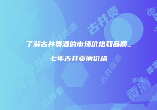 了解古井贡酒的市场价格和品质_七年古井贡酒价格