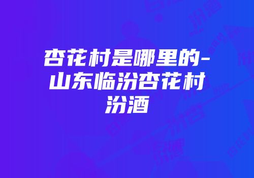 杏花村是哪里的-山东临汾杏花村汾酒