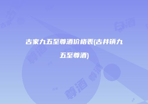 古家九五至尊酒价格表(古井镇九五至尊酒)