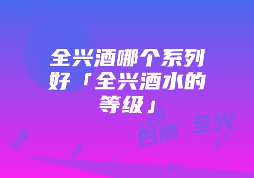全兴酒哪个系列好「全兴酒水的等级」