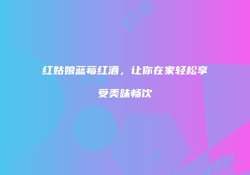 红姑娘蓝莓红酒，让你在家轻松享受美味畅饮