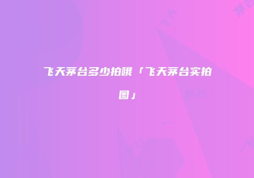 飞天茅台多少拍哦「飞天茅台实拍图」