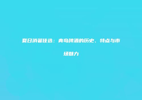 夏日消暑佳选：青岛啤酒的历史、特点与市场魅力