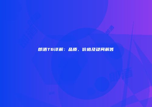 郎酒T6详解：品质、价格及疑问解答