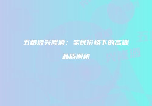 五粮液兴隆酒：亲民价格下的高端品质解析