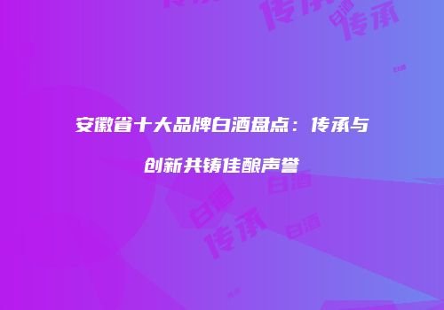 安徽省十大品牌白酒盘点：传承与创新共铸佳酿声誉