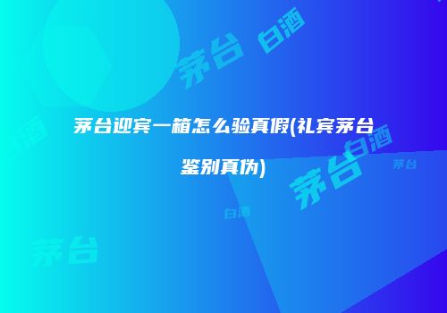 茅台迎宾一箱怎么验真假(礼宾茅台鉴别真伪)