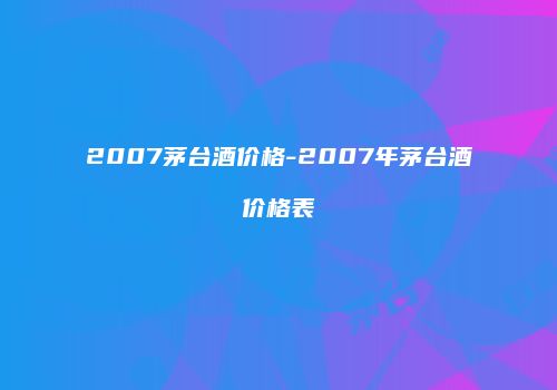 2007茅台酒价格-2007年茅台酒价格表