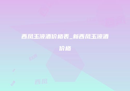 西凤玉液酒价格表_新西凤玉液酒价格
