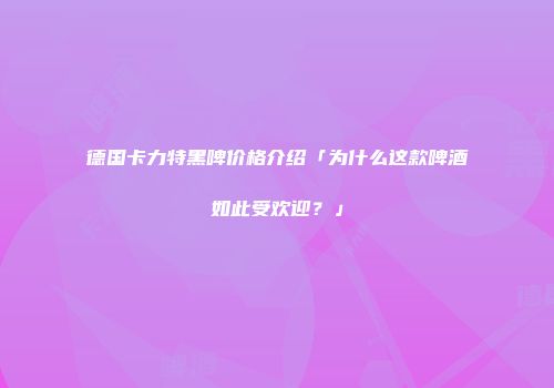 德国卡力特黑啤价格介绍「为什么这款啤酒如此受欢迎？」