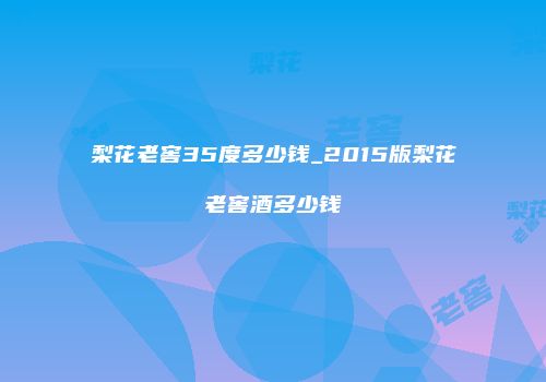 梨花老窖35度多少钱_2015版梨花老窖酒多少钱