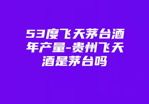 53度飞天茅台酒年产量-贵州飞天酒是茅台吗