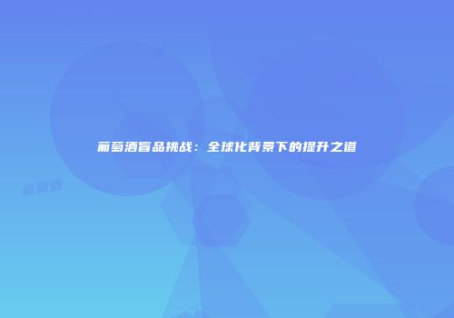 葡萄酒盲品挑战：全球化背景下的提升之道