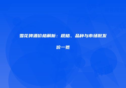 雪花啤酒价格解析：规格、品种与市场批发价一览