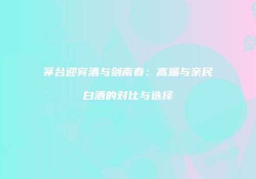 茅台迎宾酒与剑南春：高端与亲民白酒的对比与选择