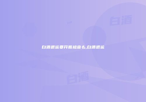 白酒退运要开瓶检查么,白酒退运