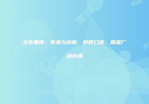 北京黑啤：传承与创新，醇厚口感，展望广阔市场