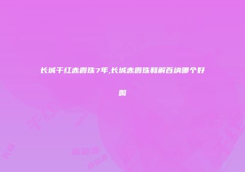长城干红赤霞珠7年,长城赤霞珠和解百纳哪个好喝