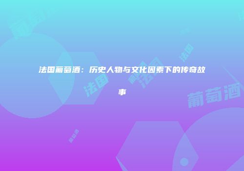 法国葡萄酒：历史人物与文化因素下的传奇故事