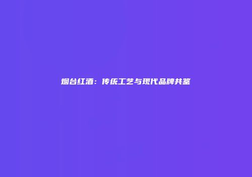 烟台红酒：传统工艺与现代品牌共鉴