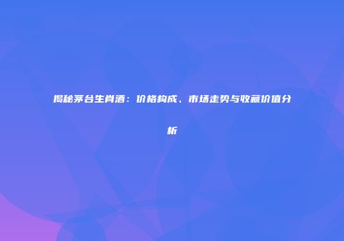 揭秘茅台生肖酒：价格构成、市场走势与收藏价值分析