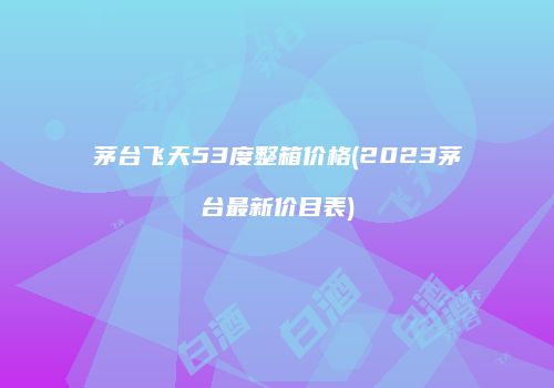 茅台飞天53度整箱价格(2023茅台最新价目表)