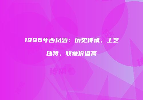 1996年西凤酒：历史传承、工艺独特、收藏价值高