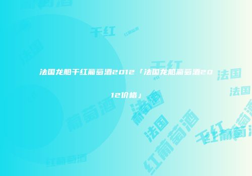 法国龙船干红葡萄酒2012「法国龙船葡萄酒2012价格」