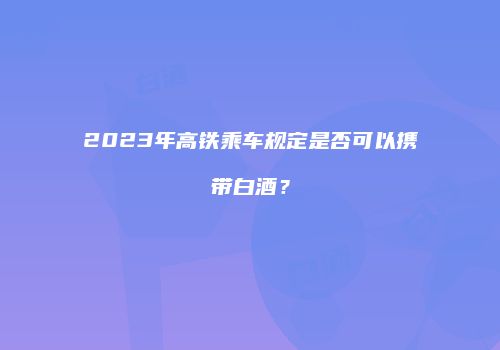 2023年高铁乘车规定是否可以携带白酒？
