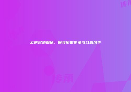 云南名酒揭秘：探寻历史传承与口感风华