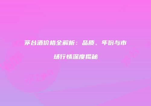茅台酒价格全解析：品质、年份与市场行情深度揭秘
