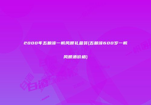 2000年五粮液一帆风顺礼盒装(五粮液600岁一帆风顺酒价格)