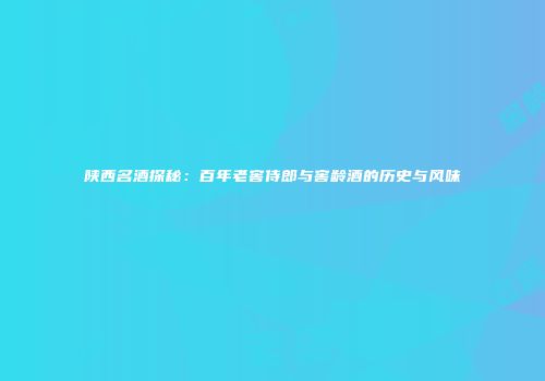 陕西名酒探秘：百年老窖侍郎与窖龄酒的历史与风味