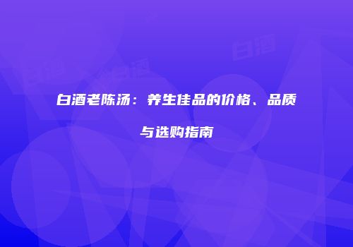白酒老陈汤：养生佳品的价格、品质与选购指南
