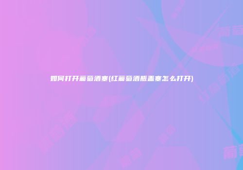 如何打开葡萄酒塞(红葡萄酒瓶盖塞怎么打开)